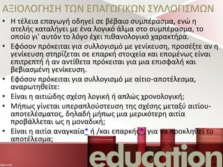 ΑΞΙΟΛΟΓΗΣΗ ΤΩΝ ΕΠΑΓΩΓΙΚΩΝ ΣΥΛΛΟΓΙΣΜΩΝ
• Η τέλεια επαγωγή οδηγεί σε βέβαιο συμπέρασμα, ενώ η
ατελής καταλήγει με ένα λογικό άλμα στο συμπέρασμα, το
οποίο γι' αυτόν το λόγο έχει πιθανολογικό χαρακτήρα.
• Εφόσον πρόκειται για συλλογισμό με γενίκευση, προσέξτε αν η
γενίκευση στηρίζεται σε επαρκή στοιχεία και επομένως είναι
επιτρεπτή ή αν αντίθετα πρόκειται για μια επισφαλή και
βεβιασμένη γενίκευση.
• Εφόσον πρόκειται για συλλογισμό με αίτιο-αποτέλεσμα,
αναρωτηθείτε:
• Είναι η αιτιώδης σχέση λογική ή απλώς χρονολογική;
• Μήπως γίνεται υπεραπλούστευση της σχέσης μεταξύ αιτίου-
αποτελέσματος, δηλαδή μήπως μια μερικότερη αιτία
προβάλλεται ως η μοναδική;
• Είναι η αιτία αναγκαία* ή /και επαρκής*, για να προκληθεί το
αποτέλεσμα;
 