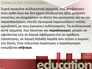 ΠΑΡΑΛΟΓΙΚΟΙ ΣΥΛΛΟΓΙΣΜΟΙ
Συχνά ορισμένα συλλογιστικά σχήματα, ενώ αντιβαίνουν
στον ορθό λόγο και δεν έχουν αποδεικτική αξία, μπορούν
εντούτοις να επηρεάσουν το δέκτη του μηνύματος και να τον
παραπλανήσουν, επειδή εξωτερικά παρουσιάζουν πολλές
ομοιότητες με τους έγκυρους συλλογισμούς. Τα συλλογιστικά
αυτά σχήματα, που λέγονται και παραλογισμοί, μπορεί να
οφείλονται είτε σε λογικά σφάλματα είτε σε πρόθεση
εξαπάτησης, σε λογική δηλαδή παγίδα που στήνει ο πομπός
στο δέκτη. Στην τελευταία περίπτωση ο παραλογισμός
ονομάζεται σόφισμα.
 