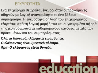 ΕΓΚΥΡΟΤΗΤΑ
Ένα επιχείρημα θεωρείται έγκυρο, όταν οι προκείμενες
οδηγούν με λογική αναγκαιότητα σε ένα βέβαιο
συμπέρασμα. Η εγκυρότητα δηλαδή του επιχειρήματος
εξαρτάται από τη λογική μορφή του και συγκεκριμένα αφορά
τη σχέση σύμφωνα με καθορισμένους κανόνες, μεταξύ των
προκειμένων και του συμπεράσματος.
Όλα τα ζωντανά πλάσματα είναι θνητά.
Ο ελέφαντας είναι ζωντανό πλάσμα.
Άρα: Ο ελέφαντας είναι θνητός.
 