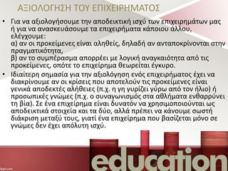 ΑΞΙΟΛΟΓΗΣΗ ΤΟΥ ΕΠΙΧΕΙΡΗΜΑΤΟΣ
• Για να αξιολογήσουμε την αποδεικτική ισχύ των επιχειρημάτων μας
ή για να ανασκευάσουμε τα επιχειρήματα κάποιου άλλου,
ελέγχουμε:
α) αν οι προκείμενες είναι αληθείς, δηλαδή αν ανταποκρίνονται στην
πραγματικότητα,
β) αν το συμπέρασμα απορρέει με λογική αναγκαιότητα από τις
προκείμενες, οπότε το επιχείρημα θεωρείται έγκυρο.
• Ιδιαίτερη σημασία για την αξιολόγηση ενός επιχειρήματος έχει να
διακρίνουμε αν οι κρίσεις που αποτελούν τις προκείμενες είναι
γενικά αποδεκτές αλήθειες (π.χ. η γη γυρίζει γύρω από τον ήλιο) ή
προσωπικές γνώμες (π.χ. ο συναγωνισμός στα αθλήματα ενθαρρύνει
τη βία). Σε ένα επιχείρημα είναι δυνατόν να χρησιμοποιούνται ως
αποδεικτικά στοιχεία και τα δύο, αλλά πρέπει να κάνουμε σωστή
διάκριση μεταξύ τους, γιατί ένα επιχείρημα που βασίζεται μόνο σε
γνώμες δεν έχει απόλυτη ισχύ.
 