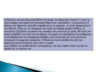 Ο θάνατος κατέχει θεμελιακή θέση στη σκέψη του δημοτικού ποιητή. Γι’ αυτό το
λόγο υπάρχει μια σημαντική κατηγορία δημοτικών τραγουδιών, τα μοιρολόγια. Ο
θρήνος στο δημοτικό τραγούδι εκφράζεται με το μοιρολόι, το οποίο δραματοποιεί
τον θάνατο, ιδίως με τον σπαραγμό που αποτελεί ακραία μορφή πένθους. Ο
πονεμένος ξεριζώνει τα μαλλιά του, φωνάζει και χτυπιέται με μανία. Με αυτό τον
τρόπο εκφράζει τον πόνο του και θρηνεί τον χαμό του αγαπημένου του ανθρώπου.
Η αντίδραση αυτή του σπαραγμού βοηθάει στην εκτόνωση και στην μετέπειτα
επούλωση του ψυχικού τραύματος. Ο θάνατος γίνεται αποδεκτός από τον
δημοτικό ποιητή/ποιήτρια, μόνο όταν ο νεκρός
έχει πεθάνει σε μεγάλη ηλικία, ευτυχισμένος, και έχει αφήσει πίσω του όλα τα
παιδιά και τα εγγόνια του.
 
