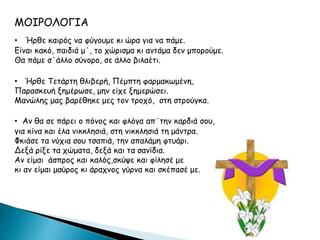 ΜΟΙΡΟΛΟΓΙΑ
• Ήρθε καιρός να φύγουμε κι ώρα για να πάμε.
Είναι κακό, παιδιά μ΄, το χώρισμα κι αντάμα δεν μπορούμε.
Θα πάμε σ΄άλλο σύνορο, σε άλλο βιλαέτι.
• Ήρθε Τετάρτη θλιβερή, Πέμπτη φαρμακωμένη,
Παρασκευή ξημέρωσε, μην είχε ξημερώσει.
Μανώλης μας βαρέθηκε μες τον τροχό, στη στρούγκα.
• Αν θα σε πάρει ο πόνος και φλόγα απ΄την καρδιά σου,
για κίνα και έλα νικκλησιά, στη νικκλησιά τη μάντρα.
Φκιάσε τα νύχια σου τσαπιά, την απαλάμη φτυάρι.
Δεξά ρίξε τα χώματα, δεξά και τα σανίδια.
Αν είμαι άσπρος και καλός,σκύψε και φίλησέ με
κι αν είμαι μαύρος κι άραχνος γύρνα και σκέπασέ με.
 