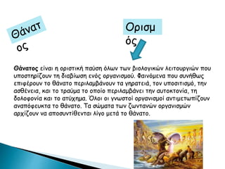 Ορισμ
ός
Θάνατος είναι η οριστική παύση όλων των βιολογικών λειτουργιών που
υποστηρίζουν τη διαβίωση ενός οργανισμού. Φαινόμενα που συνήθως
επιφέρουν το θάνατο περιλαμβάνουν τα γηρατειά, τον υποσιτισμό, την
ασθένεια, και το τραύμα το οποίο περιλαμβάνει την αυτοκτονία, τη
δολοφονία και το ατύχημα. Όλοι οι γνωστοί οργανισμοί αντιμετωπίζουν
αναπόφευκτα το θάνατο. Τα σώματα των ζωντανών οργανισμών
αρχίζουν να αποσυντίθενται λίγο μετά το θάνατο.
 