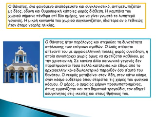 Ο θάνατος, ένα φαινόμενο αναπόφευκτο και συγκλονιστικό, αντιμετωπιζόταν
με δέος, οδύνη και θυμοσοφική κάποιες φορές διάθεση. Η καμπάνα του
χωριού σήμαινε πένθιμα επί δύο ημέρες, για να γίνει γνωστό το λυπητερό
γεγονός. Η μικρή κοινωνία του χωριού συγκλονιζόταν, ιδιαίτερα αν ο τεθνεώς
ήταν άτομο νεαρής ηλικίας.
Ο θάνατος ήταν παράλογος και στερούσε τη δυνατότητα
απόλαυσης των επίγειων αγαθών. Ο λαός στέκεται
απέναντί του με αρχαιοελληνική πολλές φορές συνείδηση, η
οποία συνυπάρχει χωρίς όμως να σχετίζεται καθόλου, με
την χριστιανική. Σε κανένα άλλο κοινωνικό γεγονός δεν
παρατηρούνται τόσα πολλά κατάλοιπα και έθιμα από το
αρχαιοελληνικό-ειδωλολατρικό παρελθόν όσο σ’αυτό του
θανάτου. Ο νεκρός μεταβαίνει στον Άδη, στον κάτω κόσμο,
έναν κόσμο ουδέτερο όπου στερείται τις χαρές του φυσικού
κόσμου. Ο χάρος, ο αρχαίος χάρων προσωποποιημένος,
όπως εμφανίζεται και στα δημοτικά τραγούδια, τον οδηγεί
ασυγκίνητος στις ικεσίες και στους θρήνους του.
 