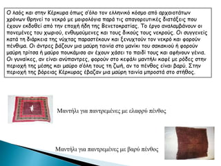 Ο λαός και στην Κέρκυρα όπως σ’όλο τον ελληνικό κόσμο από αρχαιοτάτων
χρόνων θρηνεί το νεκρό με μοιρολόγια παρά τις απαγορευτικές διατάξεις που
έχουν εκδοθεί από την εποχή ήδη της Βενετοκρατίας. Το έργο αναλαμβάνουν οι
πονεμένες του χωριού, ενθυμούμενες και τους δικούς τους νεκρούς. Οι συγγενείς
κατά τη διάρκεια της νύχτας παραστέκουν και ξενυχτούν τον νεκρό και φορούν
πένθιμα. Οι άντρες βάζουν μια μαύρη ταινία στο μανίκι του σακακιού ή φορούν
μαύρη τρίτσα ή μαύρο πουκάμισο αν έχουν χάσει το παιδί τους και αφήνουν γένια.
Οι γυναίκες, αν είναι ανύπαντρες, φορούν στο κεφάλι μαντήλι καφέ με ρόδες στην
περιοχή της μέσης και μαύρο σ’όλη τους τη ζωή, αν το πένθος είναι βαρύ. Στην
περιοχή της βόρειας Κέρκυρας έβαζαν μια μαύρη ταινία μπροστά στο στήθος.
Μαντήλι για παντρεμένες με ελαφρύ πένθος
Μαντήλι για παντρεμένες με βαρύ πένθος
 