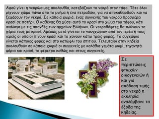 Αφού γίνει η νεκρώσιμος ακολουθία, κατεβάζουν το νεκρό στον τάφο. Τότε όλοι
ρίχνουν χώμα πάνω από το μνήμα ή ένα πετραδάκι, για να αποκαθαρθούν και να
ξεχάσουν τον νεκρό. Σε κάποια χωριά, ένας συγγενής του νεκρού προσφέρει
κρασί σε ποτήρι. Ο καθένας θα χύσει αυτό το κρασί στο χώμα του τάφου, κάτι
ανάλογο με τις σπονδές των αρχαίων Ελλήνων. Οι νεκροθάφτες θα πλύνουν τα
χέρια τους με κρασί. Αμέσως μετά γίνεται το «συγχώριο» από τον ιερέα ή τους
ιερείς οι οποίοι πίνουν κρασί και το χύνουν κάτω τρεις φορές. Το συγχώριο
γίνεται κάποιες φορές και στο κατώφλι του σπιτιού. Τελευταίοι στην κηδεία
ακολουθούν σε κάποια χωριά οι συγγενείς με καλάθια γεμάτα ψωμί, τηγανητά
ψάρια και κρασί. το φέρετρο καθώς και στους συγγενείς.
Σε
περιπτώσεις
φτωχών
οικογενειών ή
και για
απόδοση τιμής
στο νεκρό η
εκκλησία
αναλάμβανε τα
έξοδα της
κηδείας.
 
