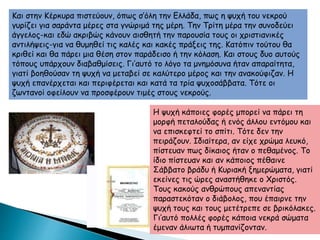 Και στην Κέρκυρα πιστεύουν, όπως σ’όλη την Ελλάδα, πως η ψυχή του νεκρού
γυρίζει για σαράντα μέρες στα γνώριμά της μέρη. Την Τρίτη μέρα την συνοδεύει
άγγελος-και εδώ ακριβώς κάνουν αισθητή την παρουσία τους οι χριστιανικές
αντιλήψεις-για να θυμηθεί τις καλές και κακές πράξεις της. Κατόπιν τούτου θα
κριθεί και θα πάρει μια θέση στον παράδεισο ή την κόλαση. Και στους δυο αυτούς
τόπους υπάρχουν διαβαθμίσεις. Γι’αυτό το λόγο τα μνημόσυνα ήταν απαραίτητα,
γιατί βοηθούσαν τη ψυχή να μεταβεί σε καλύτερο μέρος και την ανακούφιζαν. Η
ψυχή επανέρχεται και περιφέρεται και κατά τα τρία ψυχοσάββατα. Τότε οι
ζωντανοί οφείλουν να προσφέρουν τιμές στους νεκρούς.
Η ψυχή κάποιες φορές μπορεί να πάρει τη
μορφή πεταλούδας ή ενός άλλου εντόμου και
να επισκεφτεί το σπίτι. Τότε δεν την
πειράζουν. Ιδιαίτερα, αν είχε χρώμα λευκό,
πίστευαν πως δίκαιος ήταν ο πεθαμένος. Το
ίδιο πίστευαν και αν κάποιος πέθαινε
Σάββατο βράδυ ή Κυριακή ξημερώματα, γιατί
εκείνες τις ώρες αναστήθηκε ο Χριστός.
Τους κακούς ανθρώπους απεναντίας
παραστεκόταν ο διάβολος, που έπαιρνε την
ψυχή τους και τους μετέτρεπε σε βρικόλακες.
Γι’αυτό πολλές φορές κάποια νεκρά σώματα
έμεναν άλιωτα ή τυμπανίζονταν.
 