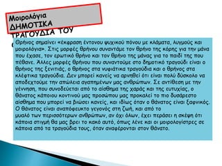 Θρήνος σημαίνει «έκφραση έντονου ψυχικού πόνου με κλάματα, λυγμούς και
μοιρολόγια». Στις μορφές θρήνου συναντάμε τον θρήνο της κόρης για την μάνα
που έχασε, τον ερωτικό θρήνο και τον θρήνο της μάνας για το παιδί της που
πέθανε. Άλλες μορφές θρήνου που συναντούμε στο δημοτικό τραγούδι είναι ο
θρήνος της ξενιτιάς, ο θρήνος στα νυφιάτικα τραγούδια και ο θρήνος στα
κλέφτικα τραγούδια. Δεν μπορεί κανείς να αρνηθεί ότι είναι πολύ δύσκολο να
αποδεχτούμε την απώλεια αγαπημένων μας ανθρώπων. Σε αντίθεση με την
γέννηση, που συνοδεύεται από το αίσθημα της χαράς και της ευτυχίας, ο
θάνατος κάποιου κοντινού μας προσώπου μας προκαλεί το πιο δυσάρεστο
αίσθημα που μπορεί να βιώσει κανείς, και ιδίως όταν ο θάνατος είναι ξαφνικός.
Ο θάνατος είναι αναπόφευκτο γεγονός στη ζωή, και από το
μυαλό των περισσότερων ανθρώπων, αν όχι όλων, έχει περάσει η σκέψη ότι
κάποια στιγμή θα μας βρει το κακό αυτό, όπως λένε και οι μοιρολογίστρες σε
κάποια από τα τραγούδια τους, όταν αναφέρονται στον θάνατο.
 