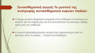 Συναισθηματική αγωγή: Το μυστικό της
ανατροφής συναισθηματικά ευφυών παιδιών
 Υπάρχει μεγάλη διαφορά ανάμεσα στην επιθυμία να κάνουμε το
σωστό για τα παιδιά μας και στη δυνατότητα να κάνουμε πράξη
αυτή μας την επιθυμία.
 Η σωστή διαπαιδαγώγηση απαιτεί κάτι περισσότερο από τη
διάνοια, από τη σκέψη… Απαιτεί συναίσθημα.
 