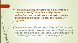 Η συναισθηματική επίγνωση και η ικανότητα του
ατόμου να χειρίζεται τα συναισθήματά του
καθορίζουν την επιτυχία και την ευτυχία στη ζωή,
συμπεριλαμβανομένων και των οικογενειακών
σχέσεων.
Οι γονείς που διαθέτουν συναισθηματική νοημοσύνη
σημαίνει ότι έχουν επίγνωση των συναισθημάτων των
παιδιών τους, μπορούν να δείξουν ενσυναίσθηση, να
τα καθησυχάσουν και να τα καθοδηγήσουν.
 