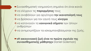 Συναισθηματική νοημοσύνη σημαίνει ότι είναι ικανά:
να ελέγχουν τις παορμήσεις τους
να αναβάλουν για αργότερα την ικανοποίησή τους
να βρίσκουν για τον εαυτό τους κίνητρα
να κατανοούν τα κοινωνικά σήματα των άλλων
ανθρώπων
να αντιμετωπίζουν τα «σκαμπανεβάσματα» της ζωής.
«Η οικογενειακή ζωή είναι το πρώτο σχολείο της
συναισθηματικής μάθησης» Daniel Goleman)
 
