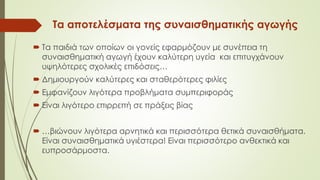 Τα αποτελέσματα της συναισθηματικής αγωγής
 Τα παιδιά των οποίων οι γονείς εφαρμόζουν με συνέπεια τη
συναισθηματική αγωγή έχουν καλύτερη υγεία και επιτυγχάνουν
υψηλότερες σχολικές επιδόσεις…
 Δημιουργούν καλύτερες και σταθερότερες φιλίες
 Εμφανίζουν λιγότερα προβλήματα συμπεριφοράς
 Είναι λιγότερο επιρρεπή σε πράξεις βίας
 …βιώνουν λιγότερα αρνητικά και περισσότερα θετικά συναισθήματα.
Είναι συναισθηματικά υγιέστερα! Είναι περισσότερο ανθεκτικά και
ευπροσάρμοστα.
 