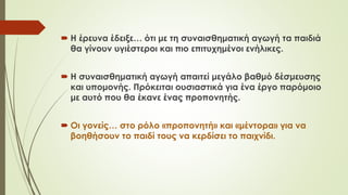  Η έρευνα έδειξε… ότι με τη συναισθηματική αγωγή τα παιδιά
θα γίνουν υγιέστεροι και πιο επιτυχημένοι ενήλικες.
 Η συναισθηματική αγωγή απαιτεί μεγάλο βαθμό δέσμευσης
και υπομονής. Πρόκειται ουσιαστικά για ένα έργο παόμοιο
με αυτό που θα έκανε ένας προπονητής.
 Οι γονείς… στο ρόλο «προπονητή» και «μέντορα» για να
βοηθήσουν το παιδί τους να κερδίσει το παιχνίδι.
 