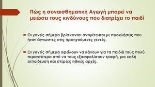 Πώς η συναισθηματική Αγωγή μπορεί να
μειώσει τους κινδύνους που διατρέχει το παιδί
 Οι γονείς σήμερα βρίσκονται αντιμέτωποι με προκλήσεις που
ήταν άγνωστες στις προηγούμενες γενεές.
 Οι γονείς σήμερα οφείλουν να κάνουν για τα παιδιά τους πολύ
περισσότερα από να τους εξασφαλίσουν τροφή, μια καλή
εκπαίδευση και στέρεες ηθικές αρχές.
 