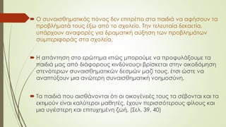  Ο συναισθηματικός πόνος δεν επιτρέπει στα παιδιά να αφήσουν τα
προβλήματά τους έξω από το σχολείο. Την τελευταία δεκαετία,
υπάρχουν αναφορές για δραματική αύξηση των προβλημάτων
συμπεριφοράς στα σχολεία.
 Η απάντηση στο ερώτημα «πώς μπορούμε να προφυλάξουμε τα
παιδιά μας από διάφορους κινδύνους» βρίσκεται στην οικοδόμηση
στενότερων συναισθηματικών δεσμών μαζί τους, έτσι ώστε να
αναπτύξουν μια ανώτερη συναισθηματική νοημοσύνη.
 Τα παιδιά που αισθάνονται ότι οι οικογένειές τους τα σέβονται και τα
εκτιμούν είναι καλύτεροι μαθητές, έχουν περισσότερους φίλους και
μια υγιέστερη και επιτυχημένη ζωή. (Σελ. 39, 40)
 