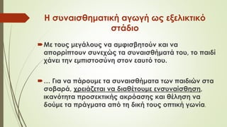 Η συναισθηματική αγωγή ως εξελικτικό
στάδιο
Με τους μεγάλους να αμφισβητούν και να
απορρίπτουν συνεχώς τα συναισθήματά του, το παιδί
χάνει την εμπιστοσύνη στον εαυτό του.
… Για να πάρουμε τα συναισθήματα των παιδιών στα
σοβαρά, χρειάζεται να διαθέτουμε ενσυναίσθηση,
ικανότητα προσεκτικής ακρόασης και θέληση να
δούμε τα πράγματα από τη δική τους οπτική γωνία.
 