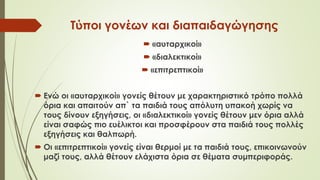 Τύποι γονέων και διαπαιδαγώγησης
 «αυταρχικοί»
 «διαλεκτικοί»
 «επιτρεπτικοί»
 Ενώ οι «αυταρχικοί» γονείς θέτουν με χαρακτηριστικό τρόπο πολλά
όρια και απαιτούν απ` τα παιδιά τους απόλυτη υπακοή χωρίς να
τους δίνουν εξηγήσεις, οι «διαλεκτικοί» γονείς θέτουν μεν όρια αλλά
είναι σαφώς πιο ευέλικτοι και προσφέρουν στα παιδιά τους πολλές
εξηγήσεις και θαλπωρή.
 Οι «επιτρεπτικοί» γονείς είναι θερμοί με τα παιδιά τους, επικοινωνούν
μαζί τους, αλλά θέτουν ελάχιστα όρια σε θέματα συμπεριφοράς.
 