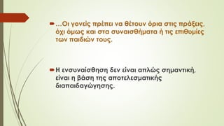 …Οι γονείς πρέπει να θέτουν όρια στις πράξεις,
όχι όμως και στα συναισθήματα ή τις επιθυμίες
των παιδιών τους.
Η ενσυναίσθηση δεν είναι απλώς σημαντική,
είναι η βάση της αποτελεσματικής
διαπαιδαγώγησης.
 