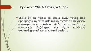 Έρευνα 1986 & 1989 (σελ. 50)
Έδειξε ότι τα παιδιά τα οποία είχαν γονείς που
εφάρμοζαν τη συναισθηματική αγωγή τα πήγαιναν
καλύτερα στο σχολείο, διέθεταν περισσότερες
κοινωνικές δεξιότητες και είχαν καλύτερη
συναισθηματική και σωματική υγεία….
 