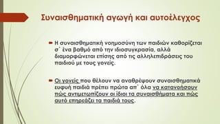 Συναισθηματική αγωγή και αυτοέλεγχος
 Η συναισθηματική νοημοσύνη των παιδιών καθορίζεται
σ` ένα βαθμό από την ιδιοσυγκρασία, αλλά
διαμορφώνεται επίσης από τις αλληλεπιδράσεις του
παιδιού με τους γονείς.
 Οι γονείς που θέλουν να αναθρέψουν συναισθηματικά
ευφυή παιδιά πρέπει πρώτα απ` όλα να κατανοήσουν
πώς αντιμετωπίζουν οι ίδιοι τα συναισθήματα και πώς
αυτό επηρεάζει τα παιδιά τους.
 