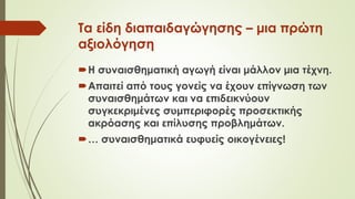 Τα είδη διαπαιδαγώγησης – μια πρώτη
αξιολόγηση
Η συναισθηματική αγωγή είναι μάλλον μια τέχνη.
Απαιτεί από τους γονείς να έχουν επίγνωση των
συναισθημάτων και να επιδεικνύουν
συγκεκριμένες συμπεριφορές προσεκτικής
ακρόασης και επίλυσης προβλημάτων.
… συναισθηματικά ευφυείς οικογένειες!
 