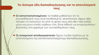 Τα τέσσερα είδη διαπαιδαγώγησης και τα αποτελέσματά
τους
 Οι «αποστασιοποιημένοι»: τα παιδιά μαθαίνουν ότι τα
συναισθήματά τους είναι λανθασμένα, ακατάλληλα, δίχως αξία.
Μπορεί να πιστεύουν ότι από τη φύση τους κάτι «δεν πάει καλά»
μόνο και μόνο επειδή νιώθουν έτσι. Είναι πιθανό να αντιμετωπίσουν
δυσκολίες στο χειρισμό των συναισθημάτων τους.
 Οι «επικριτικοί-αποδοκιμαστικοί»: Έχουν τα ίδια περίπου με τα
αποτελέσματα της «αποστασιοποιημένης» διαπαιδαγώγησης.
 