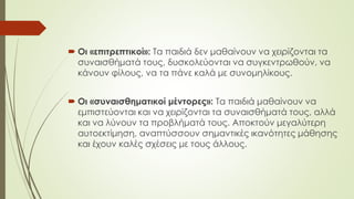  Οι «επιτρεπτικοί»: Τα παιδιά δεν μαθαίνουν να χειρίζονται τα
συναισθήματά τους, δυσκολεύονται να συγκεντρωθούν, να
κάνουν φίλους, να τα πάνε καλά με συνομηλίκους.
 Οι «συναισθηματικοί μέντορες»: Τα παιδιά μαθαίνουν να
εμπιστεύονται και να χειρίζονται τα συναισθήματά τους, αλλά
και να λύνουν τα προβλήματά τους. Αποκτούν μεγαλύτερη
αυτοεκτίμηση, αναπτύσσουν σημαντικές ικανότητες μάθησης
και έχουν καλές σχέσεις με τους άλλους.
 