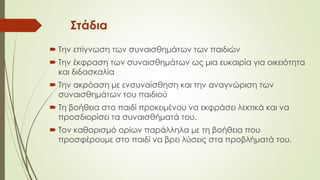 Στάδια
 Την επίγνωση των συναισθημάτων των παιδιών
 Την έκφραση των συναισθημάτων ως μια ευκαιρία για οικειότητα
και διδασκαλία
 Την ακρόαση με ενσυναίσθηση και την αναγνώριση των
συναισθημάτων του παιδιού
 Τη βοήθεια στο παιδί προκειμένου να εκφράσει λεκτικά και να
προσδιορίσει τα συναισθήματά του.
 Τον καθορισμό ορίων παάλληλα με τη βοήθεια που
προσφέρουμε στο παιδί να βρει λύσεις στα προβλήματά του.
 
