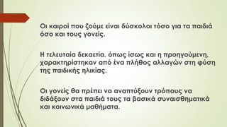 Οι καιροί που ζούμε είναι δύσκολοι τόσο για τα παιδιά
όσο και τους γονείς.
Η τελευταία δεκαετία, όπως ίσως και η προηγούμενη,
χαρακτηρίστηκαν από ένα πλήθος αλλαγών στη φύση
της παιδικής ηλικίας.
Οι γονείς θα πρέπει να αναπτύξουν τρόπους να
διδάξουν στα παιδιά τους τα βασικά συναισθηματικά
και κοινωνικά μαθήματα.
 