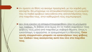  Αν είμαστε σε θέση να ακούμε προσεχτικά, με την καρδιά μας
«ανοιχτή», θα μπορούμε να αποκωδικοποιήσουμε τα μηνύματα
που τα παιδιά κρύβουν ασυνείδητα στις αλληλεπιδράσεις τους,
στα παιχνίδια τους, στην καθημερινή τους συμπεριφορά.
 Δεν είναι εύκολο να αποκρυπτογραφηθούν όλα τα μηνύματα
των παιδιών. Το βέβαιο είναι όμως ότι τα παιδιά εκφράζουν τους
φόβους τους μέσα από παιχνίδια με σοβαρά θέματα, όπως η
εγκατάλειψη, η αρρώστια, οι τραυματισμοί ή ο θάνατος. Όσοι
γονείς επαγρυπνούν μπορούν να κατανοήσουν τους φόβους
των παιδιών τους ακούγοντας αυτά που λένε στα παιχνίδια
τους.
 