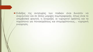  Ενδείξεις της ανησυχίας των παιδιών είναι δυνατόν να
ανιχνευτούν και σε άλλες μορφές συμπεριφοράς, όπως είναι το
υπερβολικό φαγητό, η ανορεξία, οι νυχτερινοί εφιάλτες και τα
παάπονα για πονοκεφάλους και στομαχόπονους… νυχτερινή
ενούρηση.
 