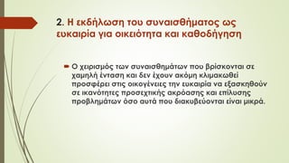 2. Η εκδήλωση του συναισθήματος ως
ευκαιρία για οικειότητα και καθοδήγηση
 Ο χειρισμός των συναισθημάτων που βρίσκονται σε
χαμηλή ένταση και δεν έχουν ακόμη κλιμακωθεί
προσφέρει στις οικογένειες την ευκαιρία να εξασκηθούν
σε ικανότητες προσεχτικής ακρόασης και επίλυσης
προβλημάτων όσο αυτά που διακυβεύονται είναι μικρά.
 