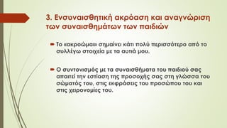 3. Ενσυναισθητική ακρόαση και αναγνώριση
των συναισθημάτων των παιδιών
 Το «ακροώμαι» σημαίνει κάτι πολύ περισσότερο από το
συλλέγω στοιχεία με τα αυτιά μου.
 Ο συντονισμός με τα συναισθήματα του παιδιού σας
απαιτεί την εστίαση της προσοχής σας στη γλώσσα του
σώματός του, στις εκφράσεις του προσώπου του και
στις χειρονομίες του.
 