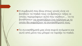 Η συμβουλή που δίνω στους γονείς είναι να
βοηθούν τα παιδιά τους να βρίσκουν λέξεις οι
οποίες περιγράφουν αυτό που νιώθουν… να τα
βοηθήσουν να αναπτύξουν ένα λεξιλόγιο με το
οποίο θα εκφράζουν τα συναισθήματά τους.
Τα συναισθήματά μας είναι συχνά ανάμεικτα και
αυτό από μόνο του μπορεί να ταράξει τα παιδιά.
 