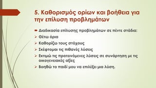 5. Καθορισμός ορίων και βοήθεια για
την επίλυση προβλημάτων
 Διαδικασία επίλυσης προβλημάτων σε πέντε στάδια:
 Θέτω όρια
 Καθορίζω τους στόχους
 Σκέφτομαι τις πιθανές λύσεις
 Εκτιμώ τις προτεινόμενες λύσεις σε συνάρτηση με τις
οικογενειακές αξίες
 Βοηθώ το παιδί μου να επιλέξει μια λύση.
 