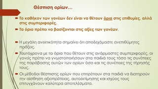 Θέσπιση ορίων…
 Το καθήκον των γονέων δεν είναι να θέτουν όρια στις επιθυμίες, αλλά
στις συμπεριφορές.
 Τα όρια πρέπει να βασίζονται στις αξίες των γονέων.
 Η μεγάλη ανεκτικότητα σημαίνει ότι αποδεχόμαστε ανεπιθύμητες
πράξεις.
 Ταυτόχρονα με τα όρια που θέτουν στις ανάρμοστες συμπεριφορές, οι
γονείς πρέπει να γνωστοποιήσουν στα παιδιά τους τόσο τις συνέπειες
της παάβασης αυτών των ορίων όσο και τις συνέπειες της τήρησής
τους.
 Οι μέθοδοι θέσπισης ορίων που επιτρέπουν στα παιδιά να διατηρούν
την αίσθηση αξιοπρέπειας, αυτοεκτίμησης και ισχύος τους
επιτυγχάνουν καλύτερα αποτελέσματα.
 