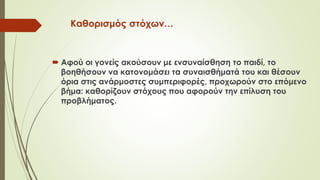Καθορισμός στόχων…
 Αφού οι γονείς ακούσουν με ενσυναίσθηση το παιδί, το
βοηθήσουν να κατονομάσει τα συναισθήματά του και θέσουν
όρια στις ανάρμοστες συμπεριφορές, προχωρούν στο επόμενο
βήμα: καθορίζουν στόχους που αφορούν την επίλυση του
προβλήματος.
 