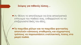 Σκέψεις για πιθανές λύσεις…
Αν θέλετε το αποτέλεσμα να είναι αποκλειστικά
επίτευγμα του παιδιού σας, ενθαρρύνετέ το να
επεξεργαστεί δικές του ιδέες.
Τα παιχνίδια ρόλων και τα παιχνίδια φαντασίας
αποτελούν κάποιους σταθερούς και εύχρηστους
τρόπους να παουσιάσετε εναλλακτικές λύσεις στα
μικρά παιδιά.
 