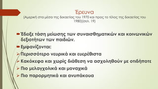 Έρευνα
(Αμερική στα μέσα της δεκαετίας του 1970 και προς το τέλος της δεκαετίας του
1980)(σελ. 19)
Έδειξε τάση μείωσης των συναισθηματικών και κοινωνικών
δεξιοτήτων των παιδιών.
Εμφανίζονται:
 Περισσότερο νευρικά και ευερέθιστα
 Κακόκεφα και χωρίς διάθεση να ασχοληθούν με οτιδήποτε
 Πιο μελαγχολικά και μοναχικά
 Πιο παορμητικά και ανυπάκουα
 