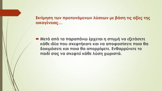 Εκτίμηση των προτεινόμενων λύσεων με βάση τις αξίες της
οικογένειας…
 Μετά από τα πααπάνω έρχεται η στιγμή να εξετάσετε
κάθε ιδέα που σκεφτήκατε και να αποφασίσετε ποια θα
δοκιμάσετε και ποια θα απορρίψετε. Ενθαρρύνετε το
παιδί σας να σκεφτεί κάθε λύση χωριστά.
 