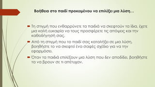 Βοήθεια στο παιδί προκειμένου να επιλέξει μια λύση…
 Τη στιγμή που ενθαρρύνετε τα παιδιά να σκεφτούν τα ίδια, έχετε
μια καλή ευκαιρία να τους προσφέρετε τις απόψεις και την
καθοδήγησή σας.
 Από τη στιγμή που το παιδί σας καταλήξει σε μια λύση,
βοηθήστε το να σκεφτεί ένα σαφές σχέδιο για να την
εφαρμόσει.
 Όταν τα παιδιά επιλέξουν μια λύση που δεν αποδίδει, βοηθήστε
τα να βρουν σε τι απέτυχαν.
 
