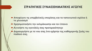 ΣΤΡΑΤΗΓΙΚΕΣ ΣΥΝΑΙΣΘΗΜΑΤΙΚΗΣ ΑΓΩΓΗΣ
 Αποφύγετε τις υπερβολικές επικρίσεις και τα ταπεινωτικά σχόλια ή
το χλευασμό
 Χρησιμοποιήστε την «κλιμάκωση» και τον έπαινο
 Αγνοήστε τις «γονεϊκές σας προτεραιότητες»
 Δημιουργήστε με το νου σας ένα «χάρτη» της καθημερινής ζωής του
παιδιού σας.
 