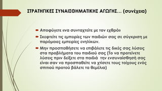  Αποφύγετε «να συνταχτείτε με τον εχθρό»
 Σκεφτείτε τις εμπειρίες των παιδιών σας σε σύγκριση με
παόμοιες εμπειρίες ενηλίκων.
 Μην προσπαθήσετε να επιβάλετε τις δικές σας λύσεις
στα προβλήματα του παιδιού σας (Το να προτείνετε
λύσεις πριν δείξετε στα παιδιά την ενσυναίσθησή σας
είναι σαν να προσπαθείτε να χτίσετε τους τοίχους ενός
σπιτιού προτού βάλετε τα θεμέλια)
ΣΤΡΑΤΗΓΙΚΕΣ ΣΥΝΑΙΣΘΗΜΑΤΙΚΗΣ ΑΓΩΓΗΣ… (συνέχεια)
 