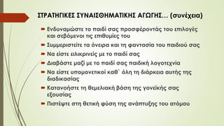  Ενδυναμώστε το παιδί σας προσφέροντάς του επιλογές
και σεβόμενοι τις επιθυμίες του
 Συμμεριστείτε τα όνειρα και τη φαντασία του παιδιού σας
 Να είστε ειλικρινείς με το παιδί σας
 Διαβάστε μαζί με το παιδί σας παιδική λογοτεχνία
 Να είστε υπομονετικοί καθ` όλη τη διάρκεια αυτής της
διαδικασίας
 Κατανοήστε τη θεμελιακή βάση της γονεϊκής σας
εξουσίας
 Πιστέψτε στη θετική φύση της ανάπτυξης του ατόμου
ΣΤΡΑΤΗΓΙΚΕΣ ΣΥΝΑΙΣΘΗΜΑΤΙΚΗΣ ΑΓΩΓΗΣ… (συνέχεια)
 