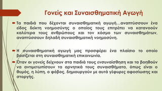 Γονείς και Συναισθηματική Αγωγή
 Τα παιδιά που δέχονται συναισθηματική αγωγή…αναπτύσσουν ένα
είδος δείκτη νοημοσύνης ο οποίος τους επιτρέπει να κατανοούν
καλύτερα τους ανθρώπους και τον κόσμο των συναισθημάτων,
αναπτύσσουν δηλαδή συναισθηματική νοημοσύνη.
 Η συναισθηματική αγωγή μας προσφέρει ένα πλαίσιο το οποίο
βασίζεται στη συναισθηματική επικοινωνία.
 Όταν οι γονείς δείχνουν στα παιδιά τους ενσυναίσθηση και τα βοηθούν
να αντιμετωπίσουν τα αρνητικά τους συναισθήματα, όπως είναι ο
θυμός, η λύπη, ο φόβος, δημιουργούν με αυτά γέφυρες αφοσίωσης και
στοργής.
 