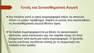 Γονείς και Συναισθηματική Αγωγή
Στο πλαίσιο αυτό η κακή συμπεριφορά παύει να αποτελεί
πλέον το μείζον πρόβλημα, παότι οι γονείς που ακολουθούν
τη συναισθηματική αγωγή θέτουν όρια.
Τα παιδιά συμπεριφέρονται με βάση τα οικογενειακά
πρότυπα, γιατί κατανοούν «με την καρδιά τους» ότι όλοι
αναμένουν από αυτά μια καλή συμπεριφορά. Ο ζωτικός
αυτός κανόνας συνδέεται επίσης με τη συμμετοχή του
παιδιού στην ομάδα.
 