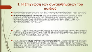 1. Η Επίγνωση των συναισθημάτων του
παιδιού
 Προϋπόθεση η επίγνωση των δικών τους συναισθημάτων (των γονέων)
 Η συναισθηματική επίγνωση σημαίνει απλά ότι αναγνωρίζουμε πότε
βιώνουμε ένα συναίσθημα, ότι μπορούμε να κατονομάσουμε τα
συναισθήματά μας και ότι είμαστε ευαίσθητοι στην εκδήλωση των
συναισθημάτων των άλλων.
 … (σελ. 106) Η επίτευξη μεγαλύτερης συναισθηματικής επίγνωσης απαιτεί
κάποιο βαθμό απομόνωσης, κάτι το οποίο είναι μάλλον άγνωστο στους
σημερινούς πολυάσχολους γονείς.
 Συμπλήρωση «Ημερολογίου συναισθημάτων»…(καταγράφονται σκέψεις
σχετικά με τα συναισθήματα που νιώθουμε) – καταγραφή των ειδών των
σκέψεων, των εικόνων και των λεκτικών εκφράσεων που τα συναισθήματα
ανασύρουν στην επιφάνεια.
 