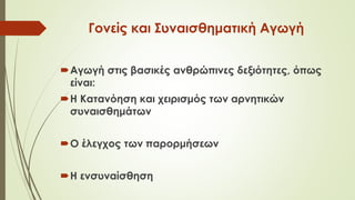 Γονείς και Συναισθηματική Αγωγή
Αγωγή στις βασικές ανθρώπινες δεξιότητες, όπως
είναι:
Η Κατανόηση και χειρισμός των αρνητικών
συναισθημάτων
Ο έλεγχος των παρορμήσεων
Η ενσυναίσθηση
 