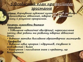 5.Особистий план професійного
зростання
Мета: Формування художньої культури учнів, розвиток
образотворчих здібностей, творчої уяви, художнього
смаку й розуміння прекрасного.
Напрями самоосвіти вчителя:
Методичні
• Підвищення педагогічної кваліфікації, переосмислення
змісту своєї роботи та розвитку творчих здібностей
дітей.
• Вивчення методик викладання образотворчого мистецтва
Професійні
• Вивчення нових програм і підручників, з'ясування їх
особливостей і вимог
• Розширення і поглиблення знань з предмету, що
викладається.
 
