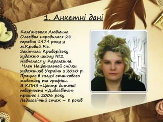 1. Анкетні дані
Кам’янськая Людмила
Олегівна народилася 28
травня 1974 року у
м.Кривий Ріг.
Закінчила Криворізьку
художню школу №2.
Навчалася у Карамзина.
Член Національной спілки
художників України з 2010 р.
Працює в галузі станкового
живопису та графіки.
В КПНЗ «Центр дитячої
творчості «Дивосвіт»»
працює з 2006 року.
Педагогічний стаж – 8 років
 